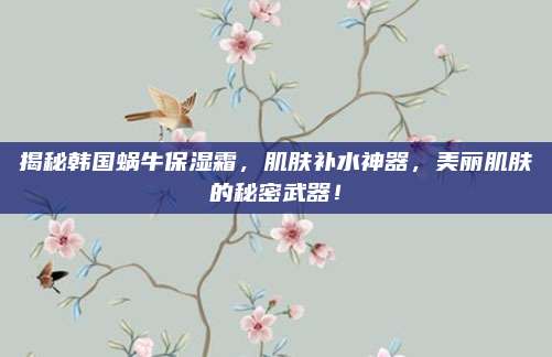 揭秘韩国蜗牛保湿霜,肌肤补水神器,美丽肌肤的秘密武器!