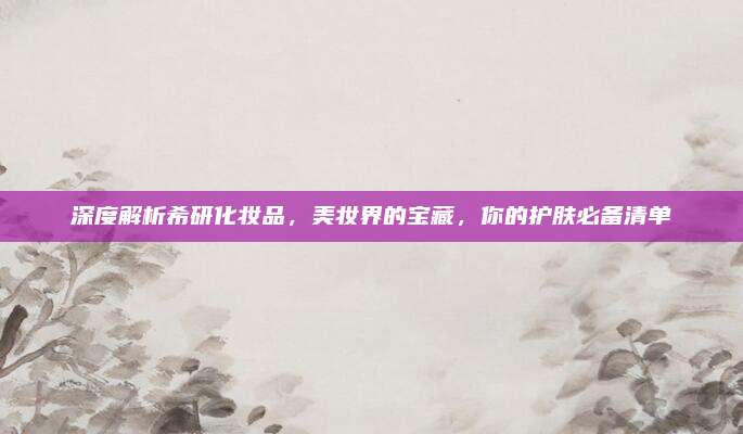深度解析希研化妆品,美妆界的宝藏,你的护肤必备清单