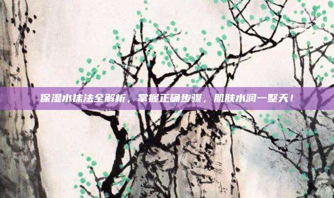 保湿水抹法全解析，掌握正确步骤，肌肤水润一整天！