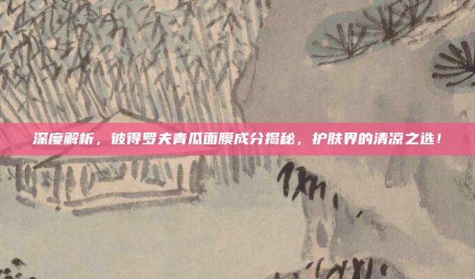 深度解析，彼得罗夫青瓜面膜成分揭秘，护肤界的清凉之选！