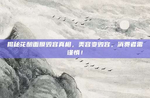 揭秘花酿面膜毁容真相，美容变毁容，消费者需谨慎！