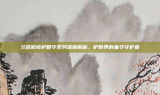 兰蔻微修护精华系列深度解析，护肤界的奢华守护者