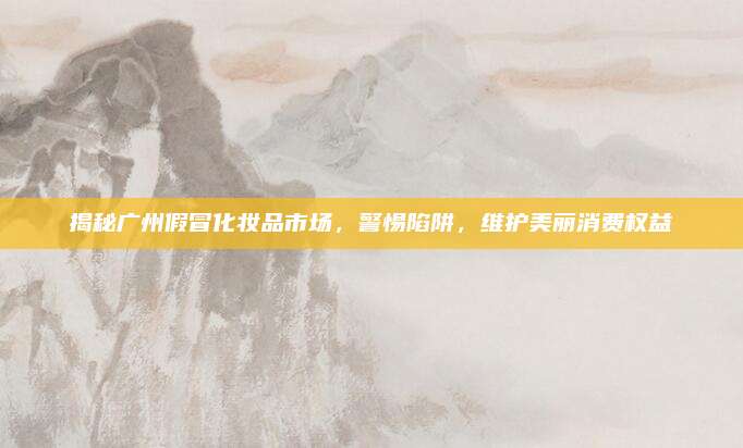 揭秘广州假冒化妆品市场，警惕陷阱，维护美丽消费权益