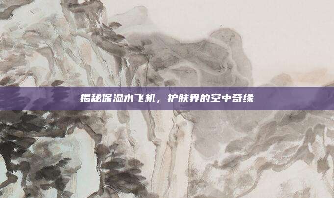 揭秘保湿水飞机，护肤界的空中奇缘