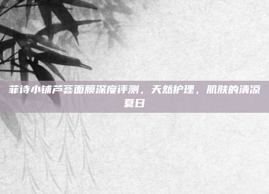 菲诗小铺芦荟面膜深度评测,天然护理,肌肤的清凉夏日
