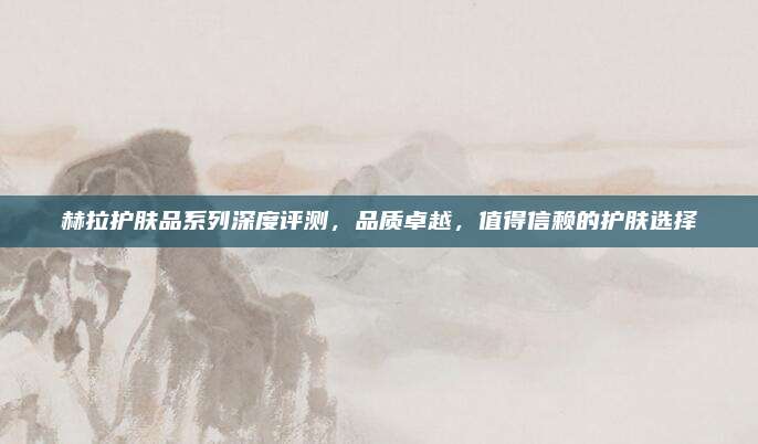 赫拉护肤品系列深度评测,品质卓越,值得信赖的护肤选择