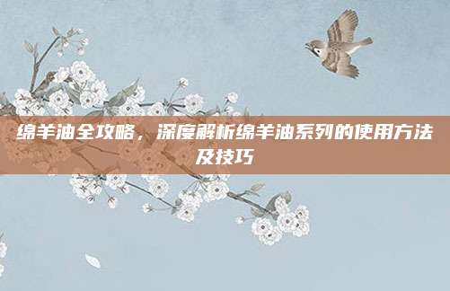 绵羊油全攻略,深度解析绵羊油系列的使用方法及技巧