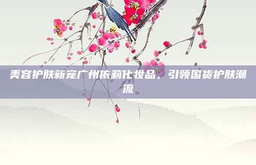 美容护肤新宠广州依莉化妆品,引领国货护肤潮流