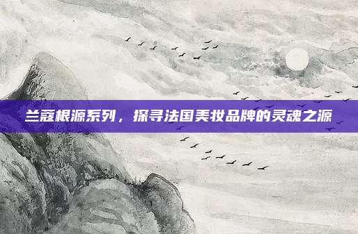兰蔻根源系列,探寻法国美妆品牌的灵魂之源