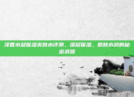 泽香水凝保湿爽肤水评测,深层保湿,肌肤水润的秘密武器