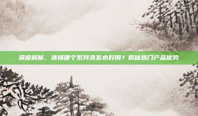 深度解析，清扬哪个系列洗发水好用？揭秘热门产品优势