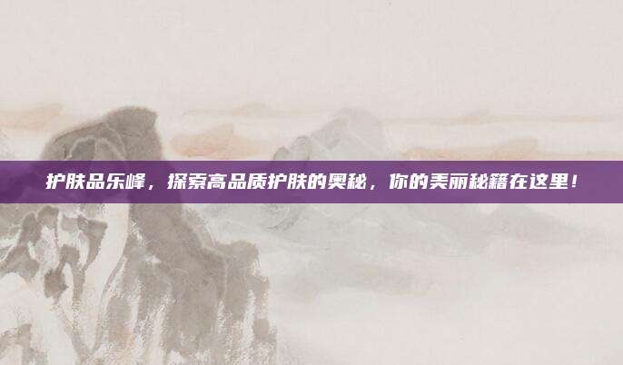 护肤品乐峰，探索高品质护肤的奥秘，你的美丽秘籍在这里！