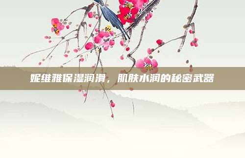 妮维雅保湿润滑，肌肤水润的秘密武器