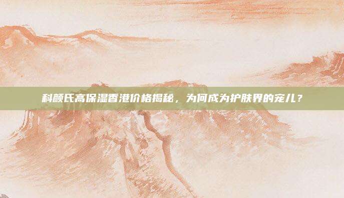 科颜氏高保湿香港价格揭秘，为何成为护肤界的宠儿？
