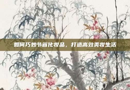 如何巧妙节省化妆品，打造高效美妆生活