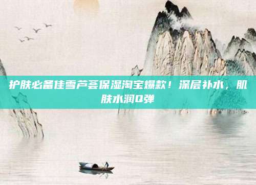护肤必备佳雪芦荟保湿淘宝爆款！深层补水，肌肤水润Q弹