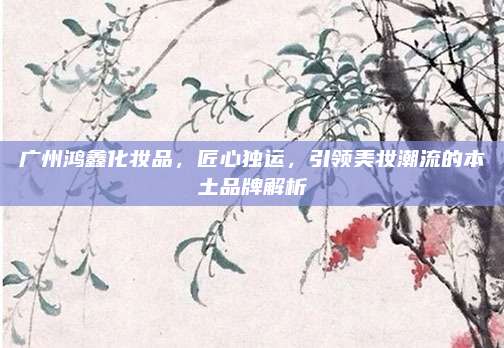 广州鸿鑫化妆品，匠心独运，引领美妆潮流的本土品牌解析
