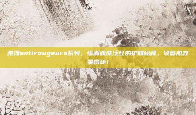 雅漾antirougeurs系列，缓解肌肤泛红的护肤秘籍，敏感肌救星揭秘！