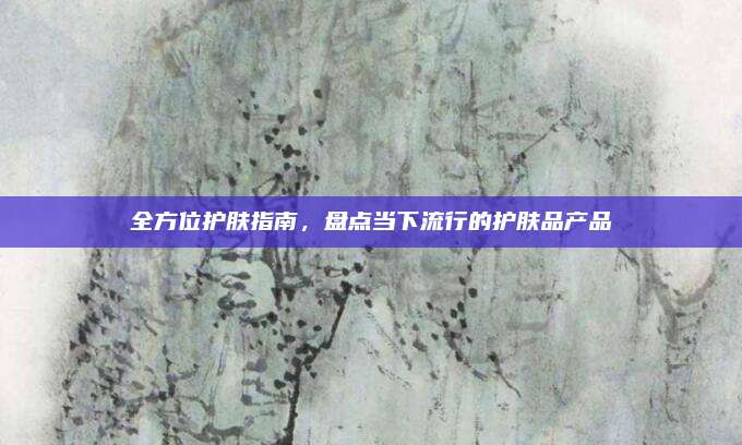 全方位护肤指南，盘点当下流行的护肤品产品