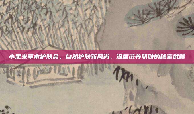 小黑米草本护肤品，自然护肤新风尚，深层滋养肌肤的秘密武器