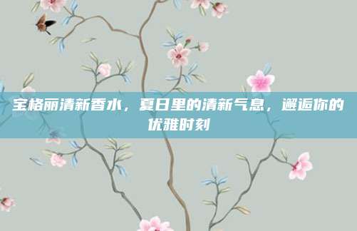 宝格丽清新香水，夏日里的清新气息，邂逅你的优雅时刻