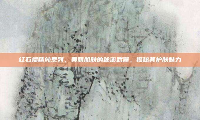 红石榴精纯系列，美丽肌肤的秘密武器，揭秘其护肤魅力