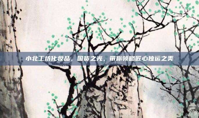 小北工坊化妆品，国货之光，带你领略匠心独运之美