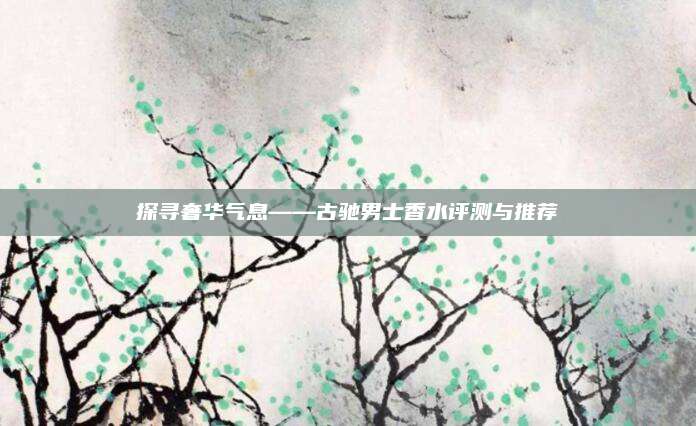 探寻奢华气息——古驰男士香水评测与推荐