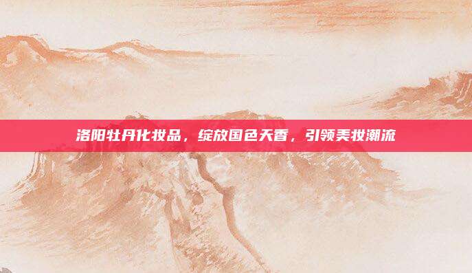 洛阳牡丹化妆品，绽放国色天香，引领美妆潮流