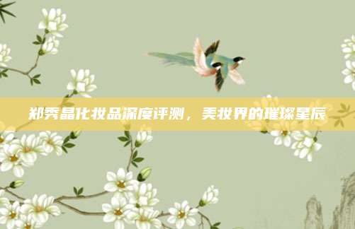 郑秀晶化妆品深度评测，美妆界的璀璨星辰