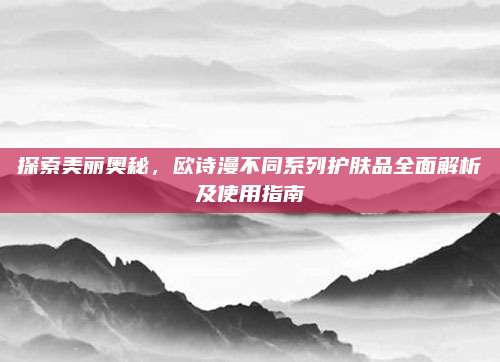 探索美丽奥秘,欧诗漫不同系列护肤品全面解析及使用指南