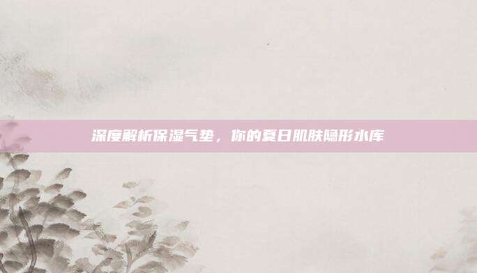深度解析保湿气垫,你的夏日肌肤隐形水库