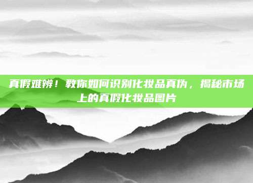真假难辨!教你如何识别化妆品真伪,揭秘市场上的真假化妆品图片