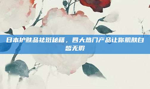 日本护肤品祛斑秘籍,四大热门产品让你肌肤白皙无瑕