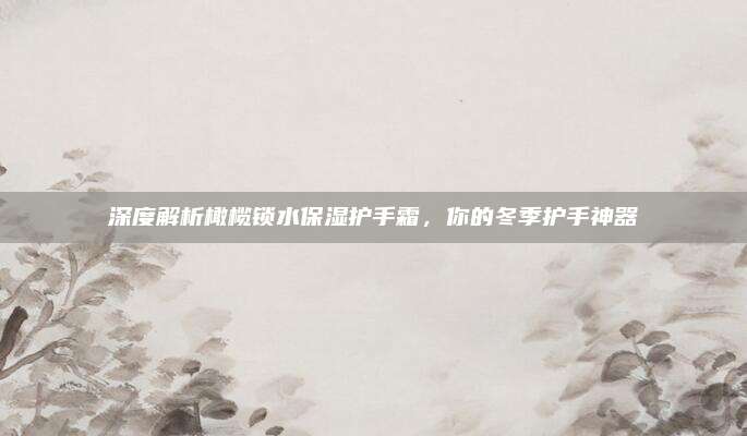 深度解析橄榄锁水保湿护手霜，你的冬季护手神器