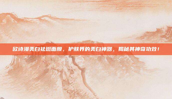 欧诗漫美白祛斑面膜,护肤界的美白神器,揭秘其神奇功效!