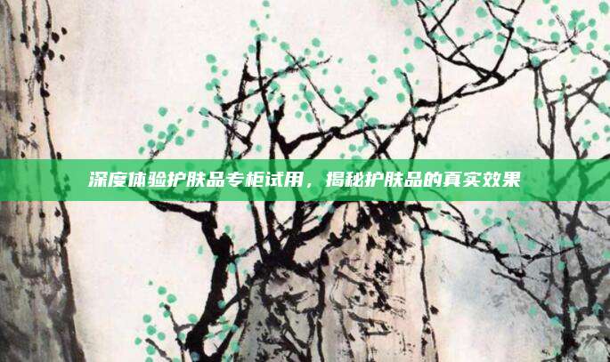 深度体验护肤品专柜试用,揭秘护肤品的真实效果