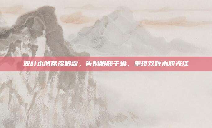 翠叶水润保湿眼霜，告别眼部干燥，重现双眸水润光泽