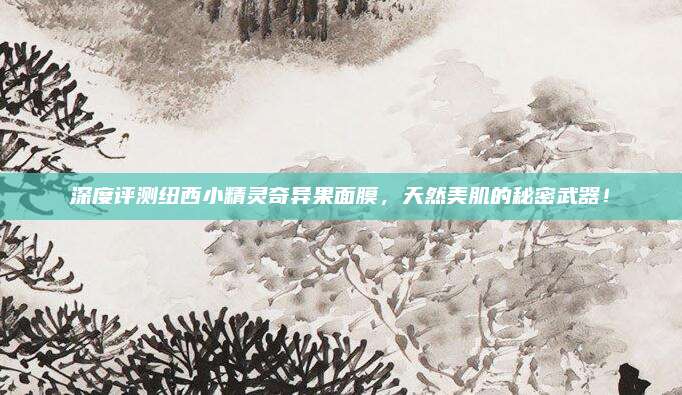 深度评测纽西小精灵奇异果面膜,天然美肌的秘密武器!