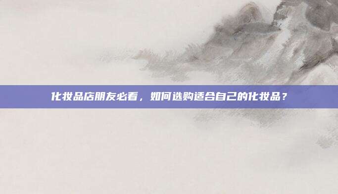 化妆品店朋友必看,如何选购适合自己的化妆品?