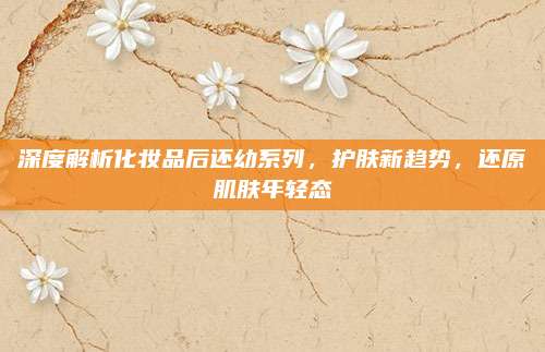 深度解析化妆品后还幼系列，护肤新趋势，还原肌肤年轻态