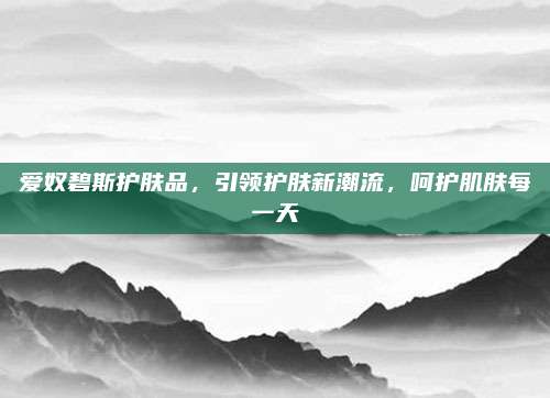 爱奴碧斯护肤品，引领护肤新潮流，呵护肌肤每一天