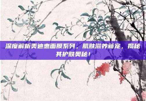 深度解析美迪惠面膜系列，肌肤滋养新宠，揭秘其护肤奥秘！