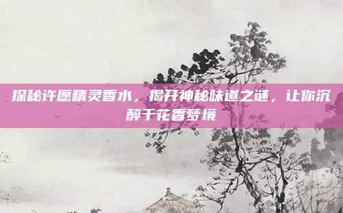 探秘许愿精灵香水，揭开神秘味道之谜，让你沉醉于花香梦境