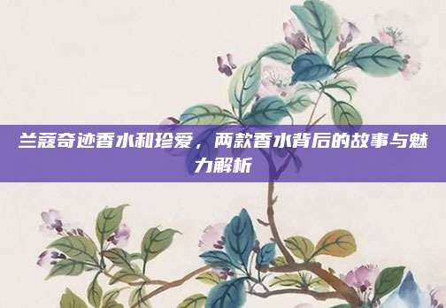 兰蔻奇迹香水和珍爱，两款香水背后的故事与魅力解析