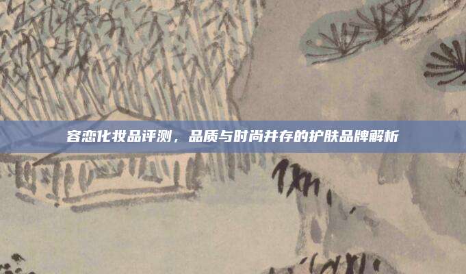 容恋化妆品评测，品质与时尚并存的护肤品牌解析