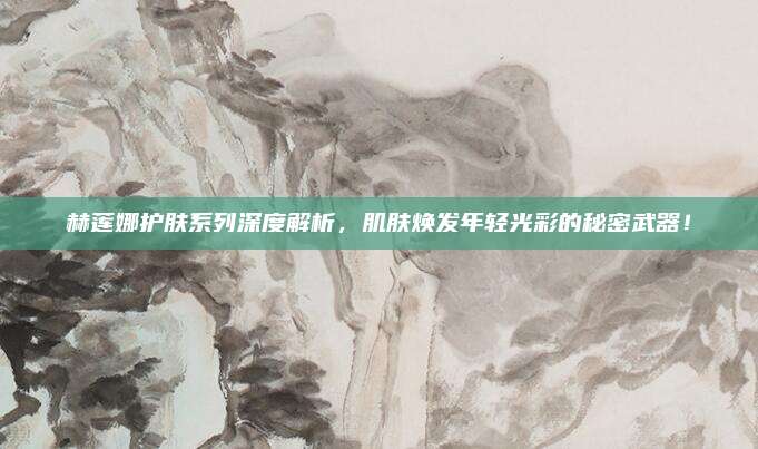赫莲娜护肤系列深度解析，肌肤焕发年轻光彩的秘密武器！