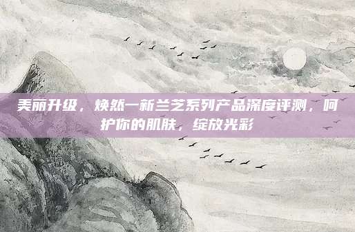 美丽升级，焕然一新兰芝系列产品深度评测，呵护你的肌肤，绽放光彩