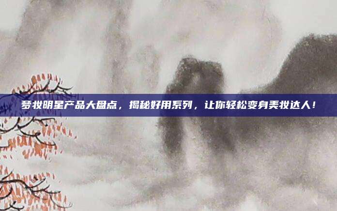 梦妆明星产品大盘点，揭秘好用系列，让你轻松变身美妆达人！