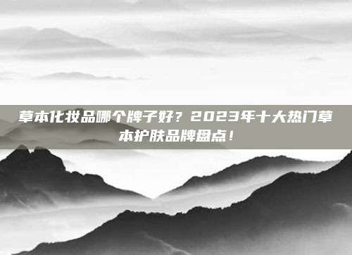 草本化妆品哪个牌子好？2023年十大热门草本护肤品牌盘点！
